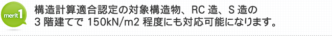 メリット1 構造計算適合認定の対象構造物、RC造、S造の3階建てで150kN/㎡程度にも対応可能になります。