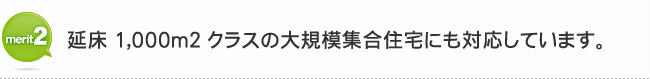 メリット2 延床1,000㎡クラスの大規模集合住宅にも対応しています。