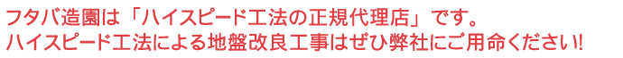 フタバ造園は「ハイスピード工法の正規代理店」です。ハイスピード工法による地盤改良工事はぜひ弊社にご用命ください！