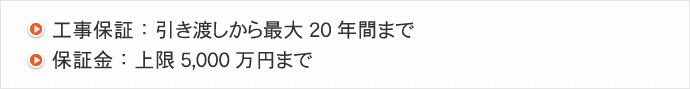 工事保証：引き渡しから最大20年間まで/保証金：上限5,000万円まで